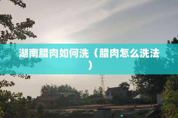 湖南腊肉如何洗（腊肉怎么洗法）