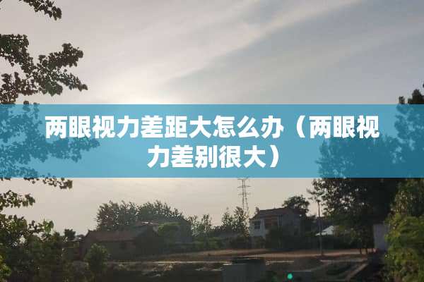 两眼视力差距大怎么办（两眼视力差别很大）