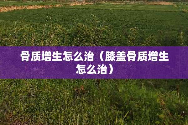 骨质增生怎么治（膝盖骨质增生怎么治）