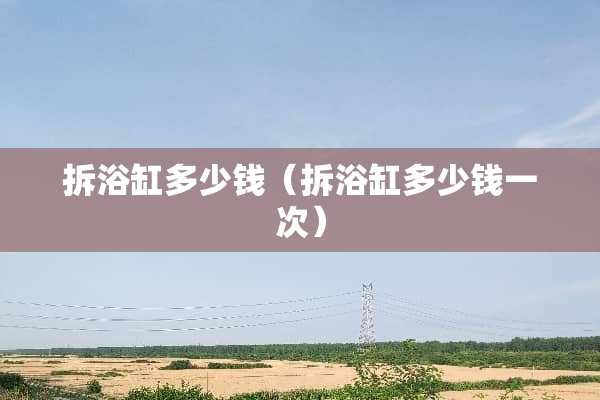 拆浴缸多少钱（拆浴缸多少钱一次）