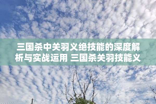 三国杀中关羽义绝技能的深度解析与实战运用 三国杀关羽技能义绝