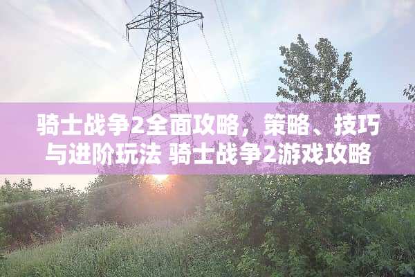 骑士战争2全面攻略，策略、技巧与进阶玩法 骑士战争2游戏攻略