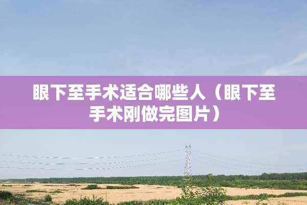 眼下至手术适合哪些人（眼下至手术刚做完图片）