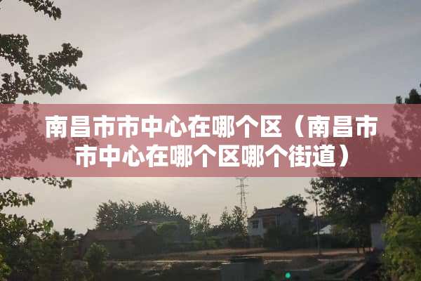 南昌市市中心在哪个区（南昌市市中心在哪个区哪个街道）