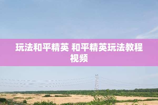 玩法和平精英 和平精英玩法教程视频