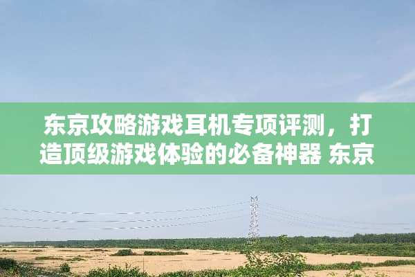 东京攻略游戏耳机专项评测，打造**游戏体验的必备神器 东京攻略游戏耳机