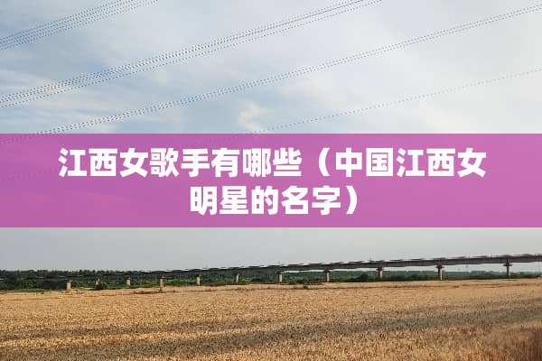 江西女歌手有哪些（中国江西女明星的名字）