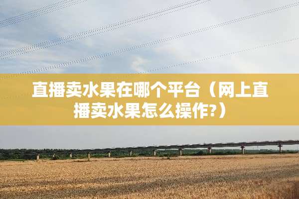 直播卖水果在哪个平台（网上直播卖水果怎么操作?）