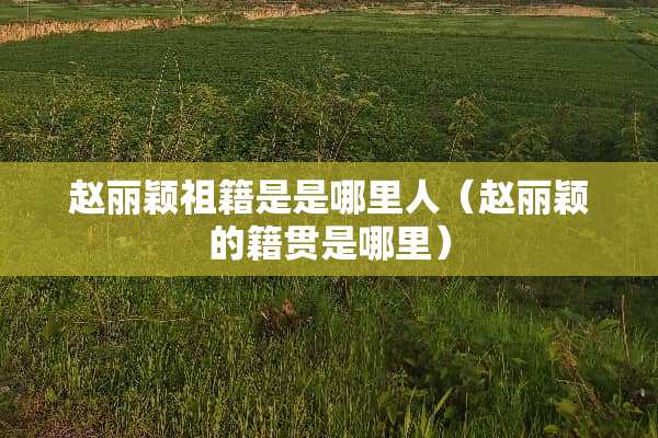 赵丽颖祖籍是是哪里人（赵丽颖的籍贯是哪里）