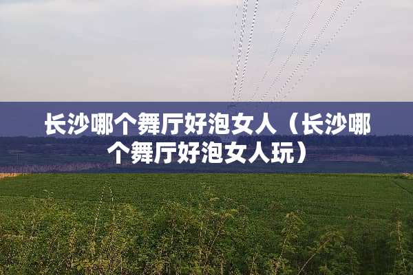 长沙哪个舞厅好泡女人（长沙哪个舞厅好泡女人玩）