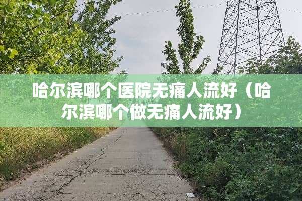 哈尔滨哪个医院无痛人流好（哈尔滨哪个做无痛人流好）