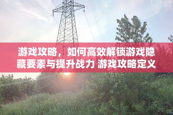 游戏攻略，如何高效解锁游戏隐藏要素与提升战力 游戏攻略定义