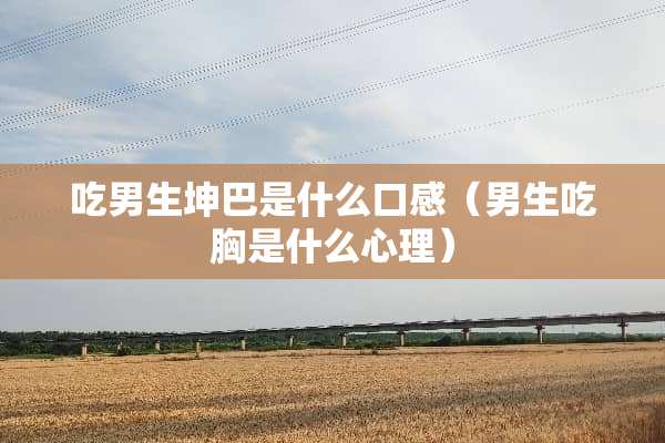 吃男生坤巴是什么口感（男生吃胸是什么心理）