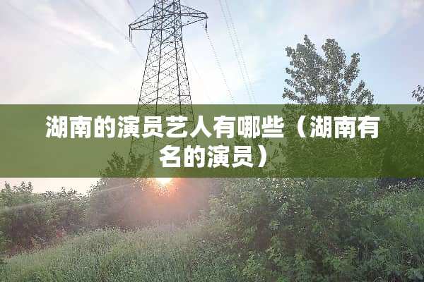 湖南的演员艺人有哪些（湖南有名的演员）