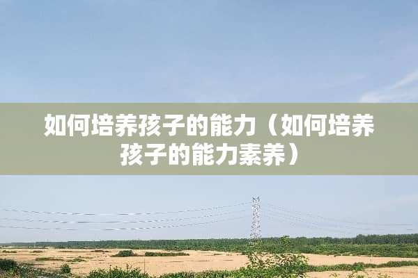 如何培养孩子的能力（如何培养孩子的能力素养）