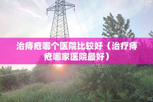 治痔疮哪个医院比较好（治疗痔疮哪家医院最好）