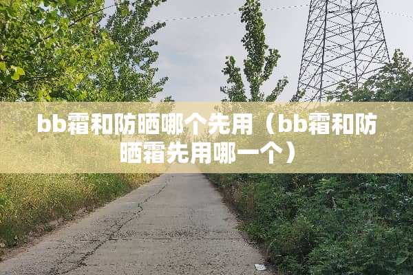 bb霜和防晒哪个先用（bb霜和防晒霜先用哪一个）
