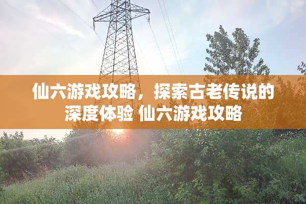 仙六游戏攻略，探索古老传说的深度体验 仙六游戏攻略