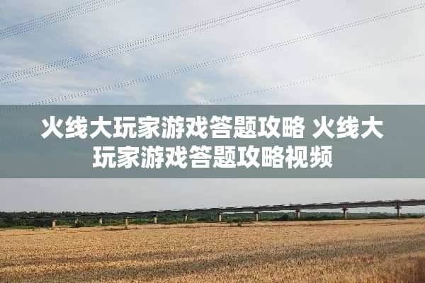 火线大玩家游戏答题攻略 火线大玩家游戏答题攻略视频