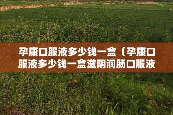 孕康口服液多少钱一盒（孕康口服液多少钱一盒滋*润肠口服液多少钱一盒）