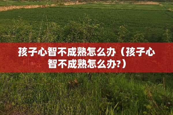 孩子心智不成熟怎么办（孩子心智不成熟怎么办?）