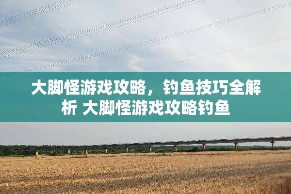 大脚怪游戏攻略，钓鱼技巧全解析 大脚怪游戏攻略钓鱼