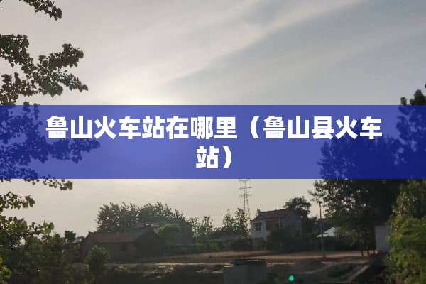 鲁山火车站在哪里（鲁山县火车站）