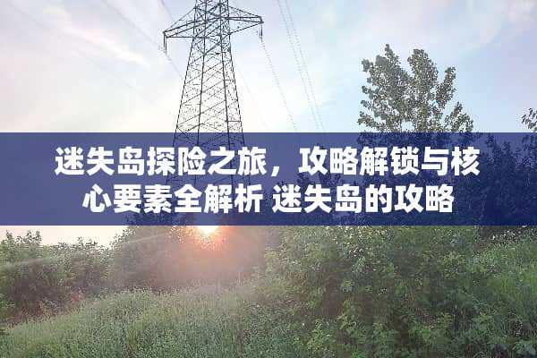 迷失岛探险之旅，攻略解锁与核心要素全解析 迷失岛的攻略