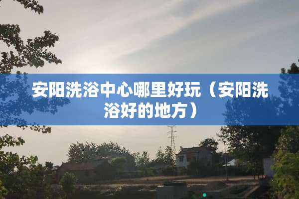 安阳洗浴中心哪里好玩（安阳洗浴好的地方）