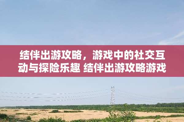 结伴出游攻略，游戏中的社交互动与探险乐趣 结伴出游攻略游戏推荐