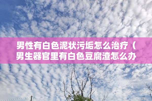 男性有白色泥状污垢怎么治疗（男生**里有白色豆腐渣怎么办）