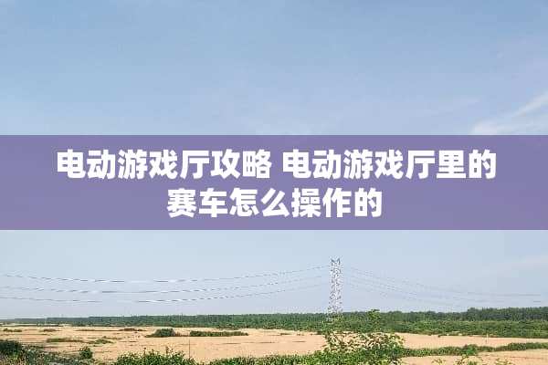 电动游戏厅攻略 电动游戏厅里的赛车怎么操作的
