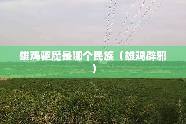 雄鸡驱魔是哪个民族（雄鸡辟邪）