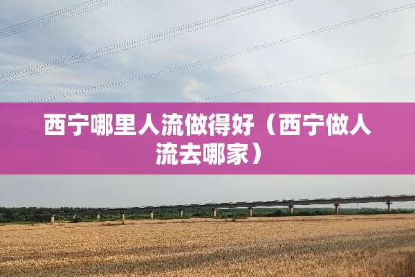 西宁哪里人流做得好（西宁做人流去哪家）