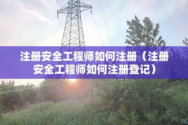 注册安全工程师如何注册（注册安全工程师如何注册登记）