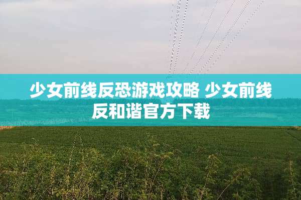 少女前线反恐游戏攻略 少女前线反和谐官方下载