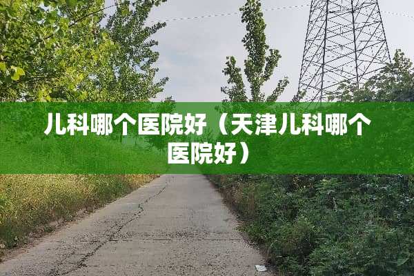 儿科哪个医院好（天津儿科哪个医院好）