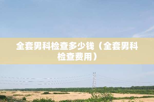 **男科检查多少钱（**男科检查费用）