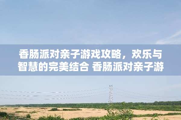 香肠派对亲子游戏攻略，欢乐与智慧的完美结合 香肠派对亲子游戏攻略