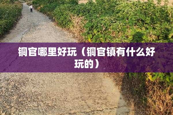 铜官哪里好玩（铜官镇有什么好玩的）