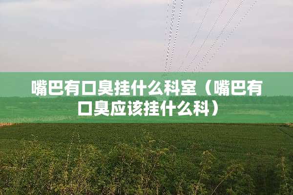 嘴巴有口臭挂什么科室（嘴巴有口臭应该挂什么科）