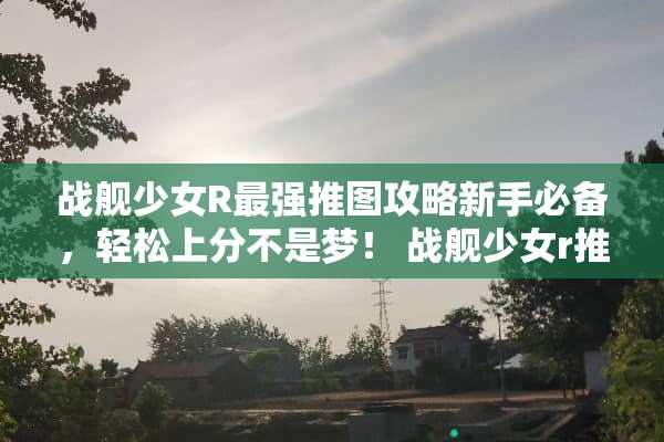 战舰少女R最强推图攻略新手必备，轻松上分不是梦！ 战舰少女r推图攻略
