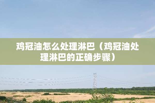鸡冠油怎么处理淋巴（鸡冠油处理淋巴的正确步骤）