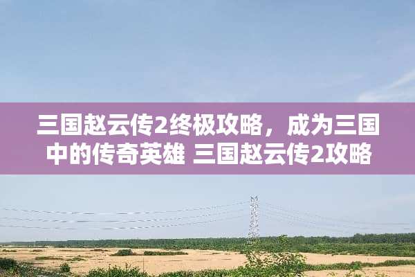 三国赵云传2终极攻略，成为三国中的传奇英雄 三国赵云传2攻略