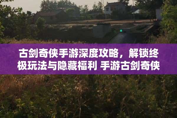 古剑奇侠手游深度攻略，解锁终极玩法与隐藏福利 手游古剑奇侠游戏攻略