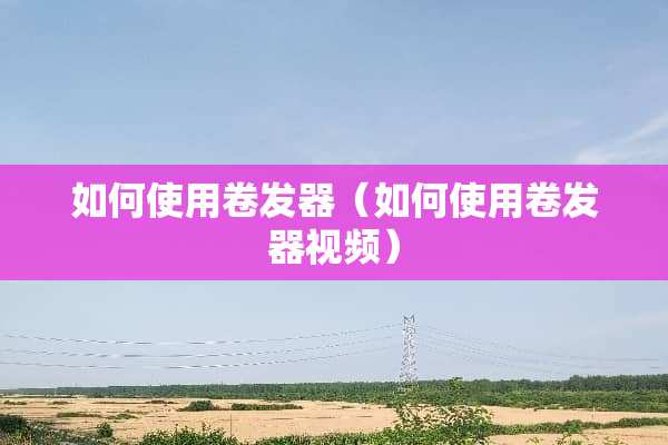 如何使用卷发器（如何使用卷发器视频）