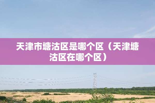 天津市塘沽区是哪个区（天津塘沽区在哪个区）