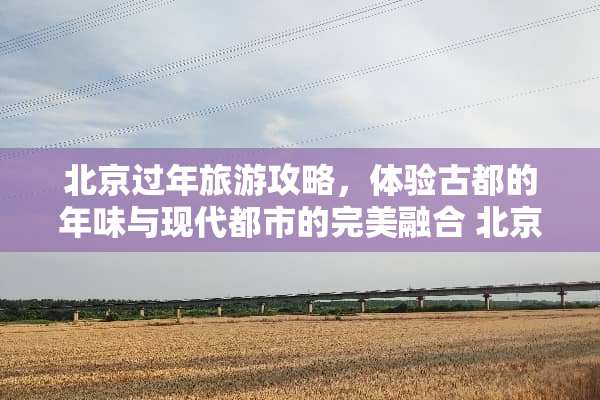 北京过年旅游攻略，体验古都的年味与现代都市的完美融合 北京过年旅游攻略