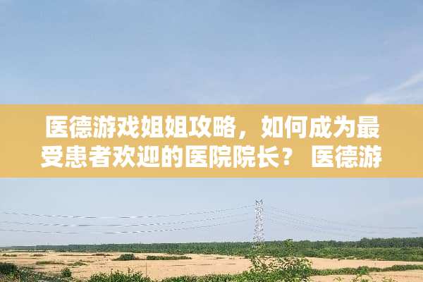 医德游戏姐姐攻略，如何成为最受患者欢迎的医院院长？ 医德游戏姐姐攻略