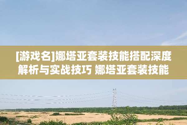 [游戏名]娜塔亚套装技能搭配深度解析与实战技巧 娜塔亚套装技能搭配